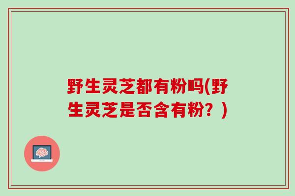 野生灵芝都有粉吗(野生灵芝是否含有粉?) 野生灵芝都有粉吗(野生灵芝是否含有粉?)
