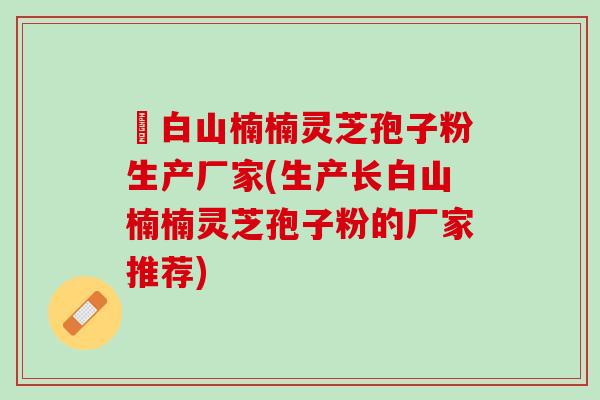 長白山楠楠灵芝孢子粉生产厂家(生产长白山楠楠灵芝孢子粉的厂家推荐)