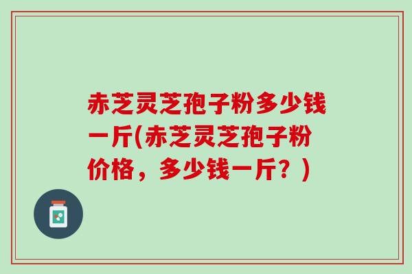赤芝灵芝孢子粉多少钱一斤(赤芝灵芝孢子粉价格，多少钱一斤？)