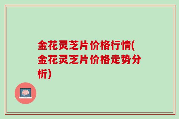 金花灵芝片价格行情(金花灵芝片价格走势分析)