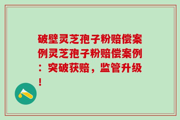 破壁灵芝孢子粉赔偿案例灵芝孢子粉赔偿案例：突破获赔，监管升级！