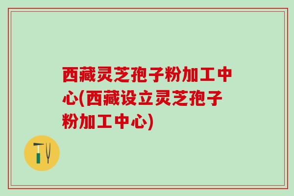 西藏灵芝孢子粉加工中心(西藏设立灵芝孢子粉加工中心) 西藏灵芝孢子粉加工中心(西藏设立灵芝孢子粉加工中心)
