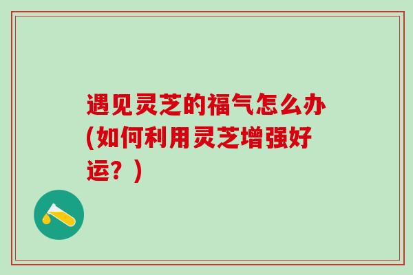 遇见灵芝的福气怎么办(如何利用灵芝增强好运？)