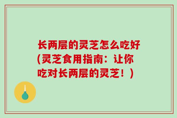 长两层的灵芝怎么吃好(灵芝食用指南:让你吃对长两层的灵芝!) 长两层的灵芝怎么吃好(灵芝食用指南:让你吃对长两层的灵芝!)