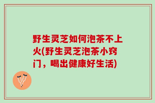 野生灵芝如何泡茶不上火(野生灵芝泡茶小窍门，喝出健康好生活)