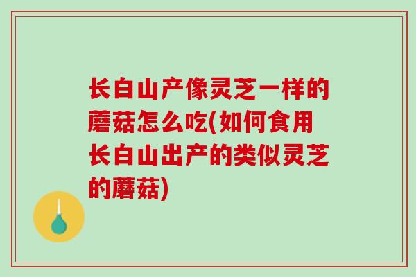 长白山产像灵芝一样的蘑菇怎么吃(如何食用长白山出产的类似灵芝的蘑菇) 长白山产像灵芝一样的蘑菇怎么吃(如何食用长白山出产的类似灵芝的蘑菇)