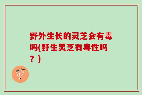 野外生长的灵芝会有毒吗(野生灵芝有毒性吗？)