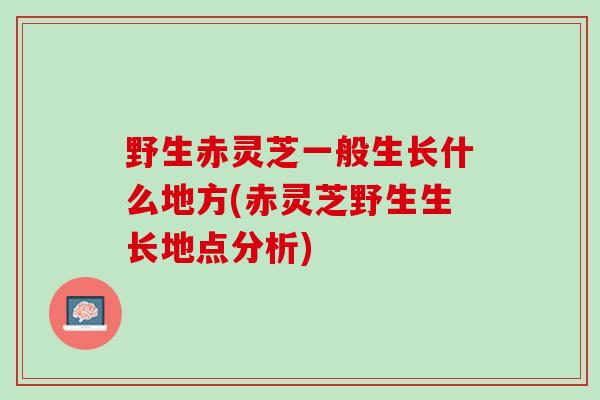 野生赤灵芝一般生长什么地方(赤灵芝野生生长地点分析) 野生赤灵芝一般生长什么地方(赤灵芝野生生长地点分析)