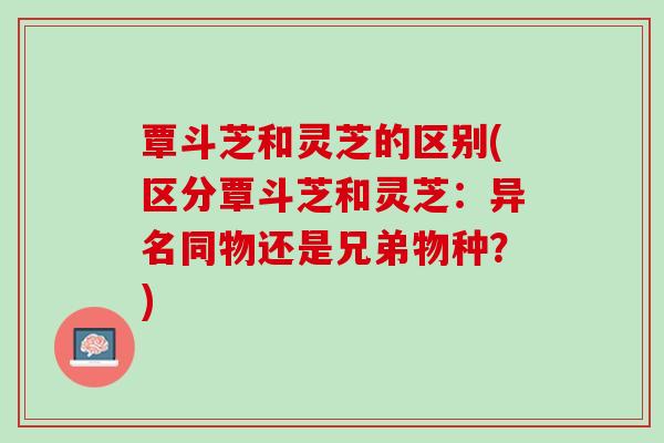 覃斗芝和灵芝的区别(区分覃斗芝和灵芝：异名同物还是兄弟物种？)
