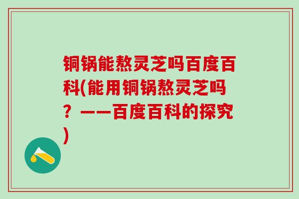 铜锅能熬灵芝吗百度百科(能用铜锅熬灵芝吗？——百度百科的探究)