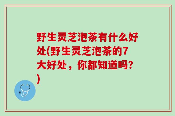 野生灵芝泡茶有什么好处(野生灵芝泡茶的7大好处，你都知道吗？)