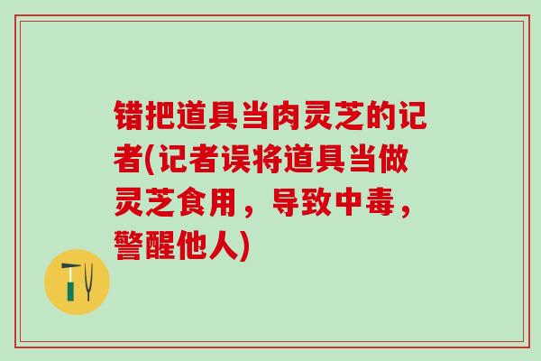 错把道具当肉灵芝的记者(记者误将道具当做灵芝食用,导致中毒,警醒他人) 错把道具当肉灵芝的记者(记者误将道具当做灵芝食用,导致中毒,警醒他人)