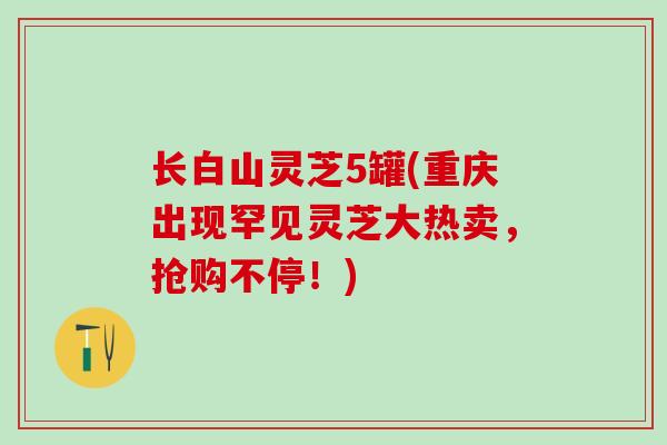 长白山灵芝5罐(重庆出现罕见灵芝大热卖，抢购不停！)