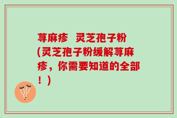 荨麻疹  灵芝孢子粉(灵芝孢子粉缓解荨麻疹，你需要知道的全部！)