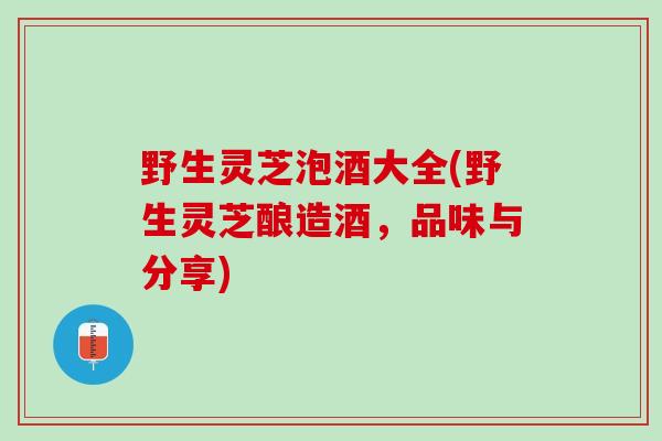 野生灵芝泡酒大全(野生灵芝酿造酒，品味与分享)