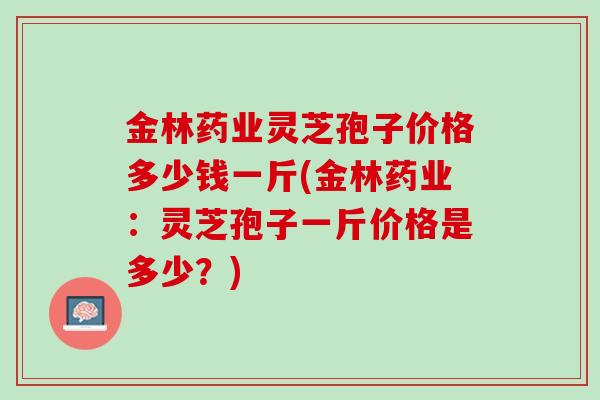 金林药业灵芝孢子价格多少钱一斤(金林药业：灵芝孢子一斤价格是多少？)