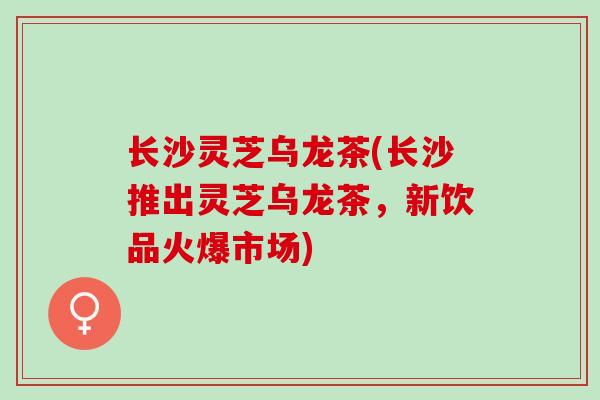 长沙灵芝乌龙茶(长沙推出灵芝乌龙茶，新饮品火爆市场)