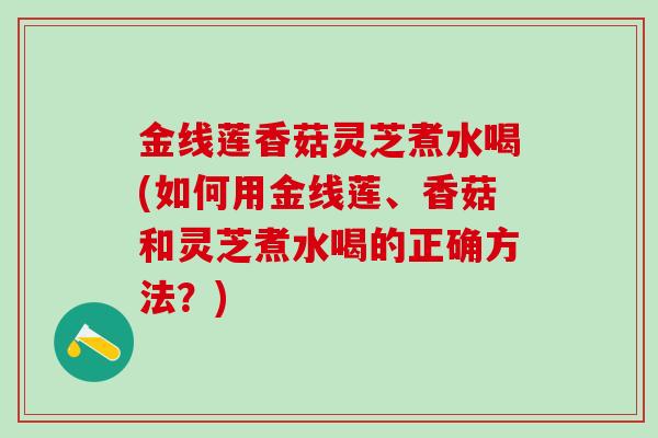 金线莲香菇灵芝煮水喝(如何用金线莲、香菇和灵芝煮水喝的正确方法？)