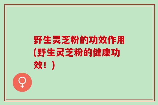 野生灵芝粉的功效作用(野生灵芝粉的健康功效！)