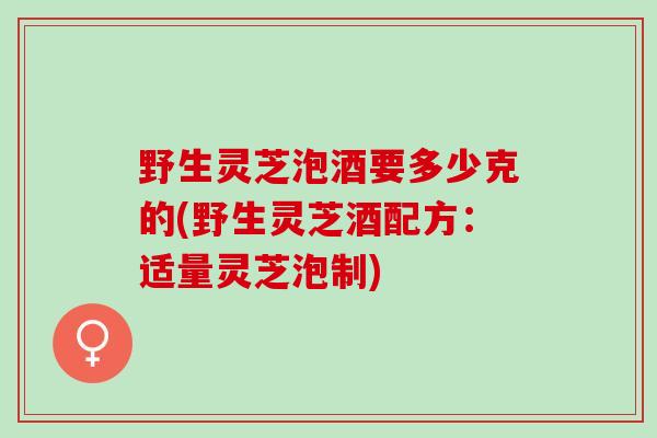 野生灵芝泡酒要多少克的(野生灵芝酒配方：适量灵芝泡制)