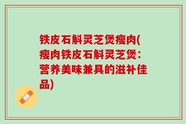 铁皮石斛灵芝煲瘦肉(瘦肉铁皮石斛灵芝煲：营养美味兼具的滋补佳品)