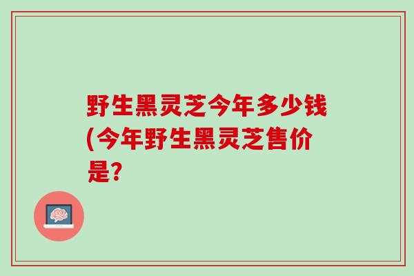 野生黑灵芝今年多少钱(今年野生黑灵芝售价是？