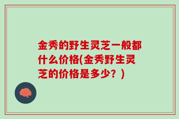 金秀的野生灵芝一般都什么价格(金秀野生灵芝的价格是多少？)