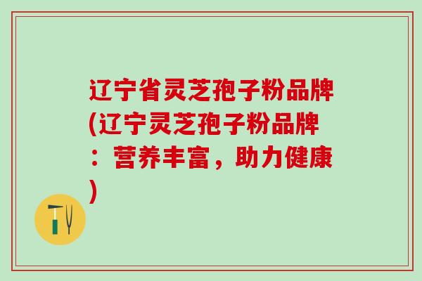 辽宁省灵芝孢子粉品牌(辽宁灵芝孢子粉品牌：营养丰富，助力健康)