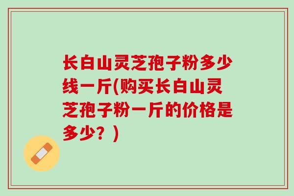长白山灵芝孢子粉多少线一斤(购买长白山灵芝孢子粉一斤的价格是多少?) 长白山灵芝孢子粉多少线一斤(购买长白山灵芝孢子粉一斤的价格是多少?)