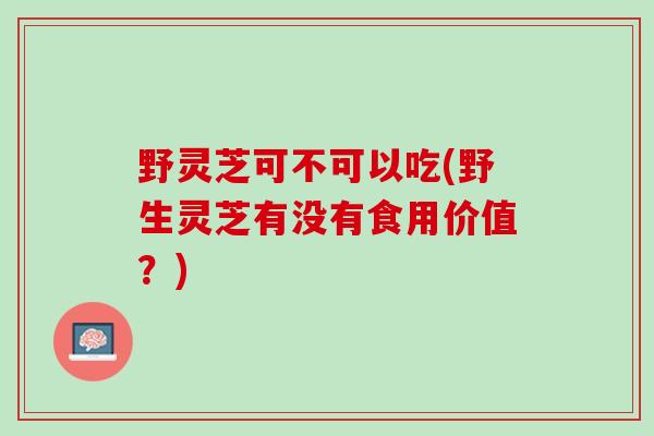 野灵芝可不可以吃(野生灵芝有没有食用价值？)