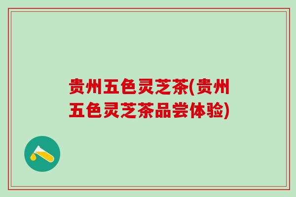 贵州五色灵芝茶(贵州五色灵芝茶品尝体验)