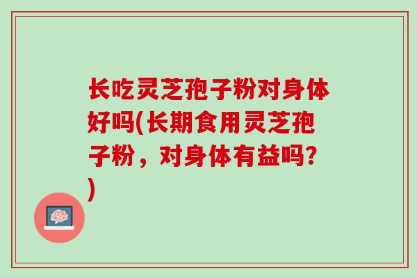 长吃灵芝孢子粉对身体好吗(长期食用灵芝孢子粉，对身体有益吗？)