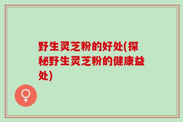 野生灵芝粉的好处(探秘野生灵芝粉的健康益处)