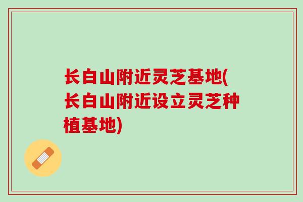 长白山附近灵芝基地(长白山附近设立灵芝种植基地)