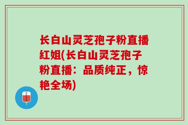长白山灵芝孢子粉直播红姐(长白山灵芝孢子粉直播：品质纯正，惊艳全场)
