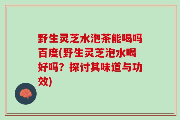 野生灵芝水泡茶能喝吗百度(野生灵芝泡水喝好吗？探讨其味道与功效)
