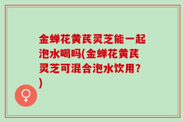 金蝉花黄芪灵芝能一起泡水喝吗(金蝉花黄芪灵芝可混合泡水饮用？)