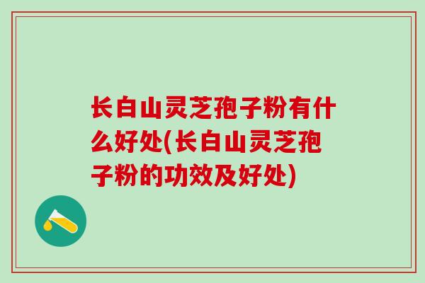 长白山灵芝孢子粉有什么好处(长白山灵芝孢子粉的功效及好处)