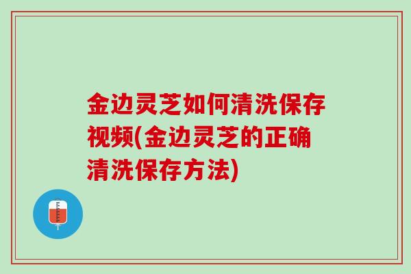 金边灵芝如何清洗保存视频(金边灵芝的正确清洗保存方法)