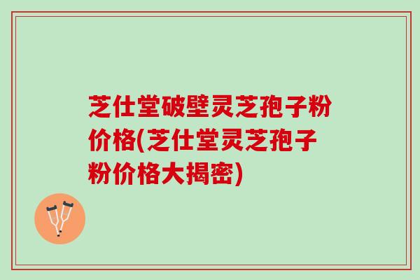 芝仕堂破壁灵芝孢子粉价格(芝仕堂灵芝孢子粉价格大揭密)