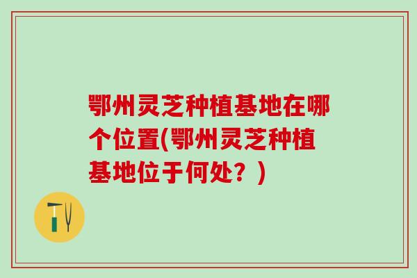 鄂州灵芝种植基地在哪个位置(鄂州灵芝种植基地位于何处？)