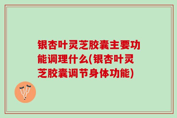 银杏叶灵芝胶囊主要功能调理什么(银杏叶灵芝胶囊调节身体功能) 银杏叶灵芝胶囊主要功能调理什么(银杏叶灵芝胶囊调节身体功能)