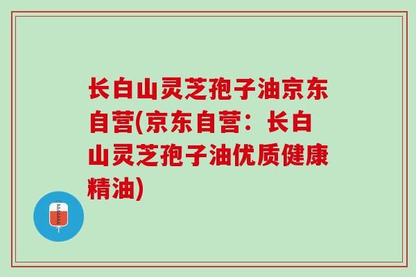 长白山灵芝孢子油京东自营(京东自营：长白山灵芝孢子油优质健康精油)