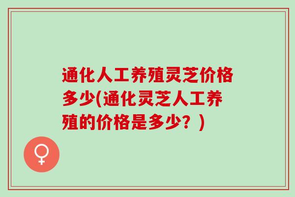 通化人工养殖灵芝价格多少(通化灵芝人工养殖的价格是多少？)