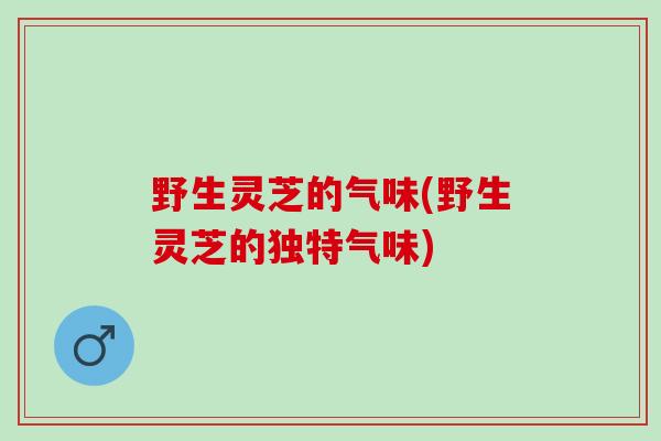 野生灵芝的气味(野生灵芝的独特气味)