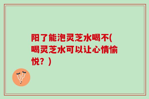 阳了能泡灵芝水喝不(喝灵芝水可以让心情愉悦?) 阳了能泡灵芝水喝不(喝灵芝水可以让心情愉悦?)