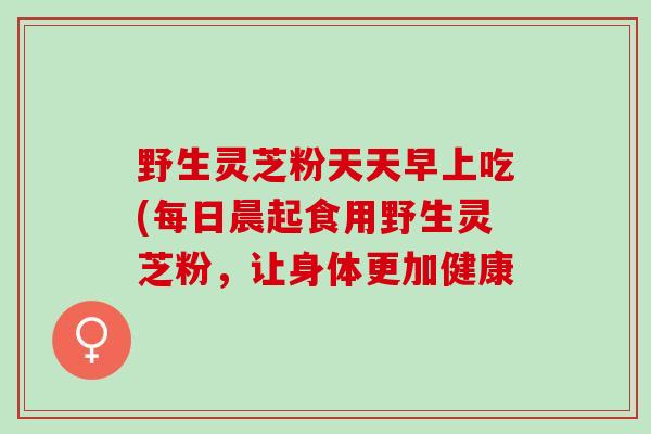 野生灵芝粉天天早上吃(每日晨起食用野生灵芝粉，让身体更加健康