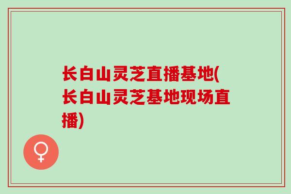 长白山灵芝直播基地(长白山灵芝基地现场直播)