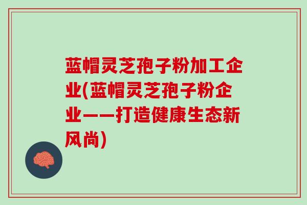 蓝帽灵芝孢子粉加工企业(蓝帽灵芝孢子粉企业——打造健康生态新风尚)