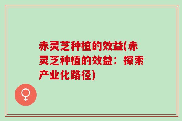 赤灵芝种植的效益(赤灵芝种植的效益：探索产业化路径)